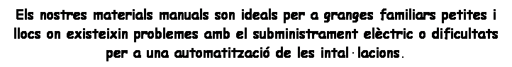 Cuadro de texto: Els nostres materials manuals son ideals per a granges familiars petites i llocs on existeixin problemes amb el subministrament elctric o dificultats  
per a una automatitzaci de les intallacions.


